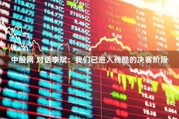 中股网 对话李斌：我们已进入残酷的决赛阶段